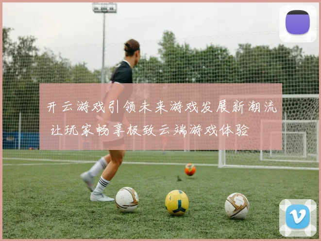 开云游戏引领未来游戏发展新潮流 让玩家畅享极致云端游戏体验