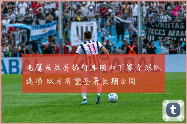 老鹰或放弃执行库明加下赛季球队选项 双方有望签署长期合同