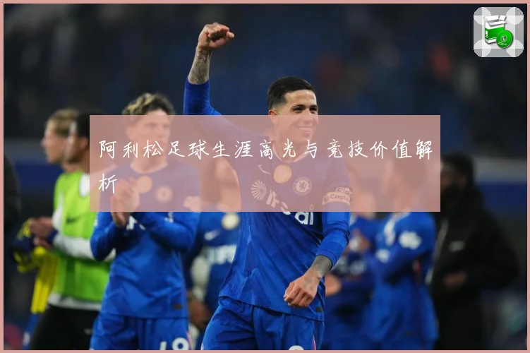 阿利松足球生涯高光与竞技价值解析