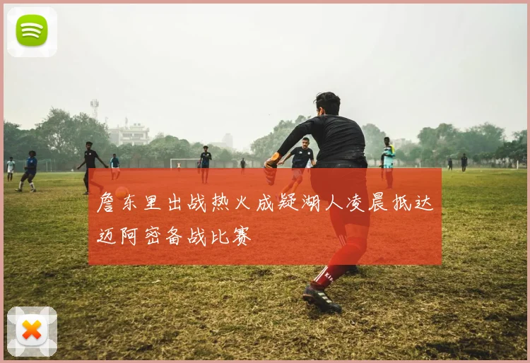 詹东里出战热火成疑湖人凌晨抵达迈阿密备战比赛