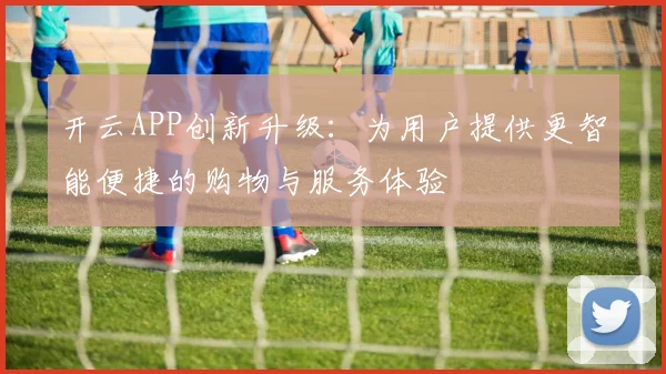开云APP创新升级：为用户提供更智能便捷的购物与服务体验