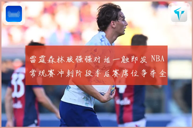 雷霆森林狼强强对话一触即发 NBA常规赛冲刺阶段季后赛席位争夺全面升温