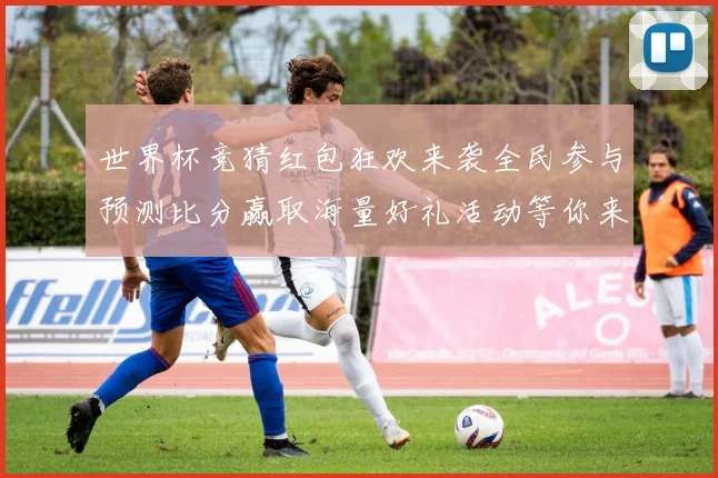 世界杯竞猜红包狂欢来袭全民参与预测比分赢取海量好礼活动等你来
