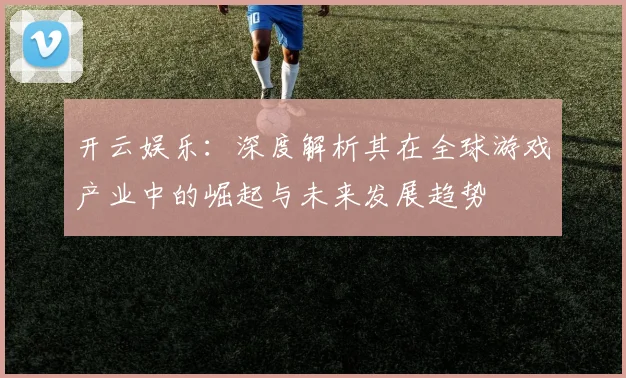 开云娱乐：深度解析其在全球游戏产业中的崛起与未来发展趋势