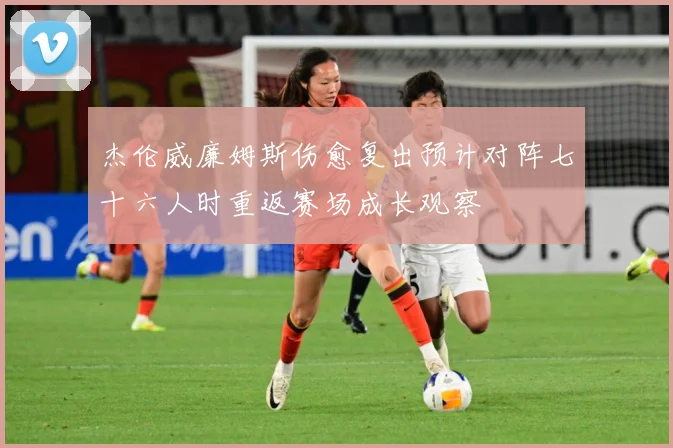 杰伦威廉姆斯伤愈复出预计对阵七十六人时重返赛场成长观察