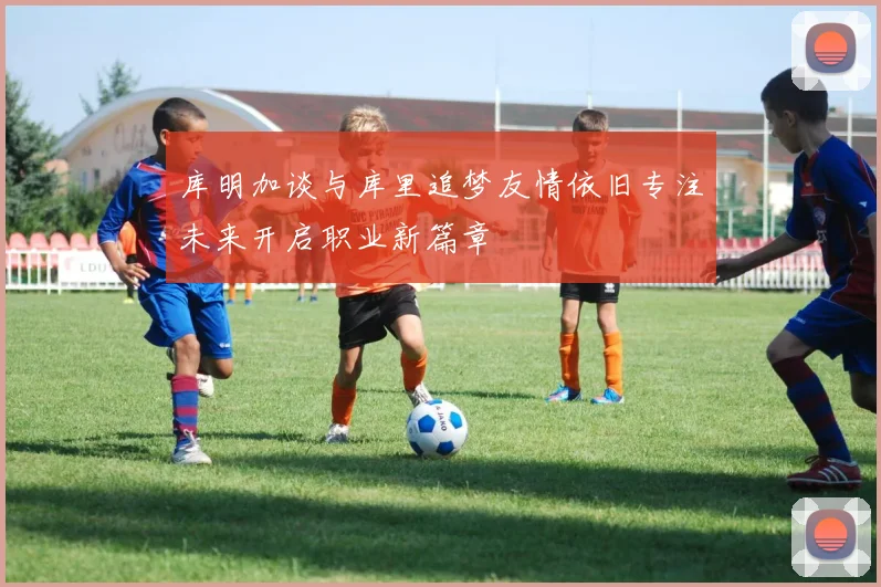 库明加谈与库里追梦友情依旧专注未来开启职业新篇章