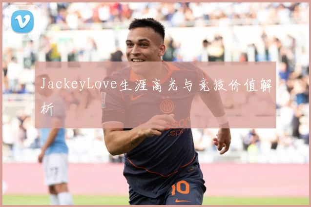 JackeyLove生涯高光与竞技价值解析