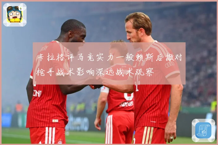 卡拉格评马竞实力一般赖斯后撤对枪手战术影响深远战术观察