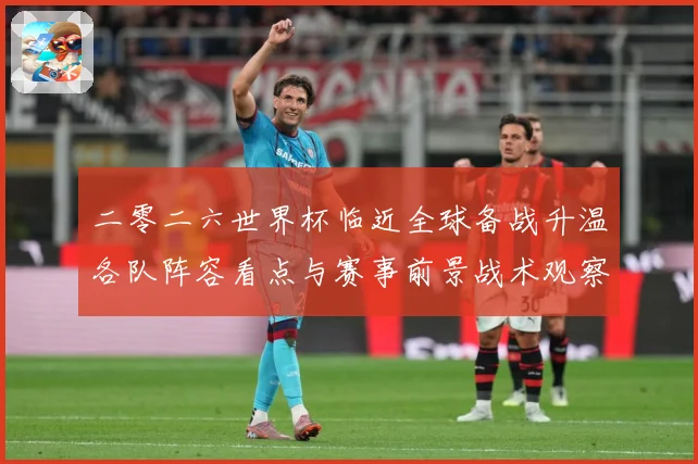 二零二六世界杯临近全球备战升温各队阵容看点与赛事前景战术观察