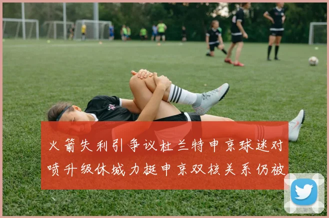 火箭失利引争议杜兰特申京球迷对喷升级休城力挺申京双核关系仍被看好